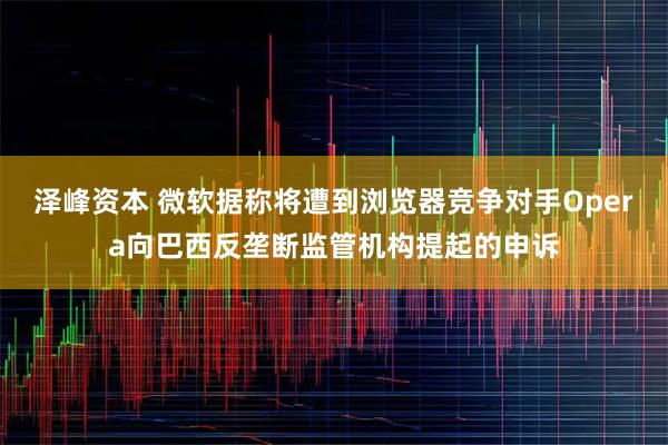 泽峰资本 微软据称将遭到浏览器竞争对手Opera向巴西反垄断监管机构提起的申诉