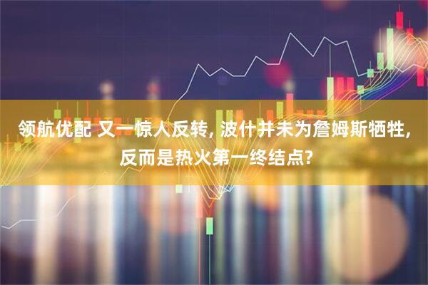 领航优配 又一惊人反转, 波什并未为詹姆斯牺牲, 反而是热火第一终结点?