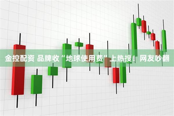 金控配资 品牌收“地球使用费”上热搜！网友吵翻
