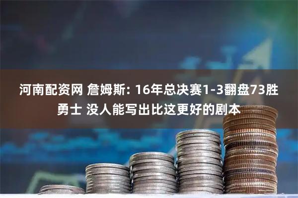 河南配资网 詹姆斯: 16年总决赛1-3翻盘73胜勇士 没人能写出比这更好的剧本